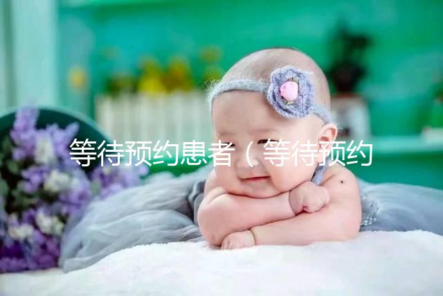 等待預(yù)約患者(等待預(yù)約患者什么意思)