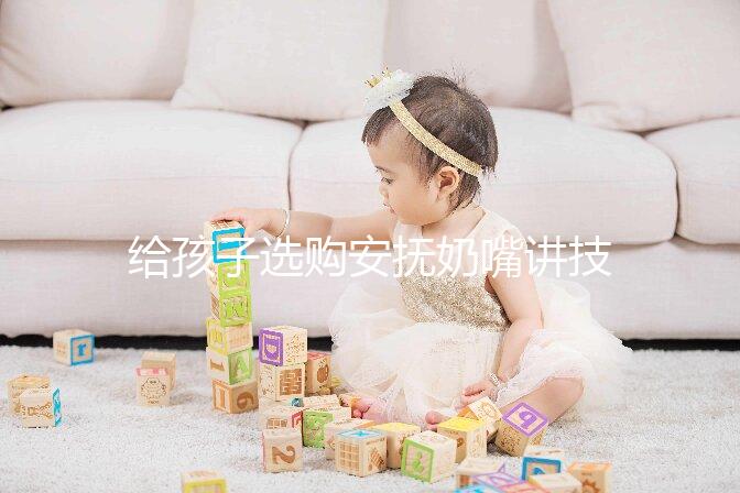 給孩子選購安撫奶嘴講技巧，材料、型號、長度都要考慮