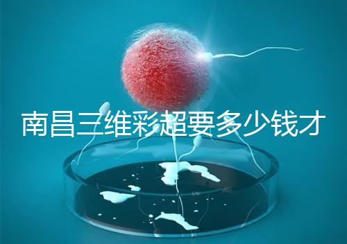 南昌三維彩超要多少錢才能公布，包括醫院排名前十的名單