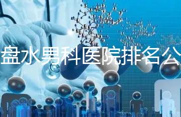 六盤水男科醫院排名公開，想知道哪家比較好