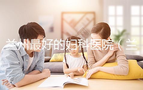 蘭州最好的婦科醫(yī)院(蘭州最好的婦科醫(yī)院是哪個醫(yī)院)