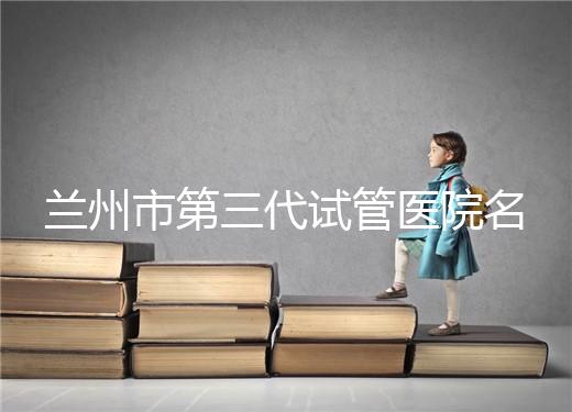 蘭州市第三代試管醫(yī)院名單公布,了解試管嬰兒醫(yī)療機(jī)構(gòu)