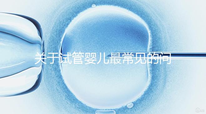 關(guān)于試管嬰兒最常見的問(wèn)答總結(jié)