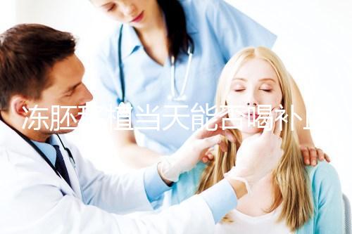 凍胚移植當天能否喝補血益氣口服液來瞧,這些好處別錯過