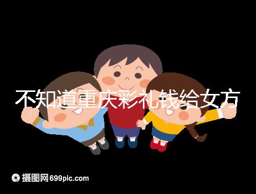 不知道重慶彩禮錢給女方多少看這，10萬(wàn)什么水平一覽了然