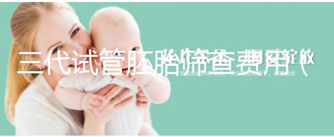 三代試管胚胎篩查費用(三代試管胚胎篩查費用多少)