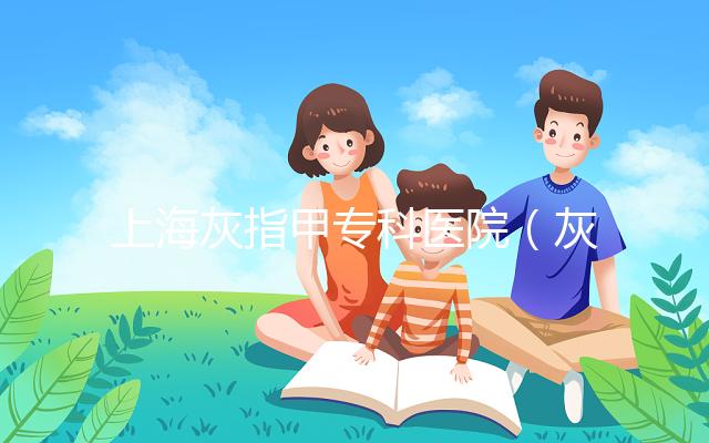 上?；抑讣讓？漆t院（灰指甲專科醫院哪家最好）