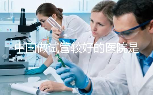 中國做試管較好的醫(yī)院是哪幾家？附試管醫(yī)院選擇指南