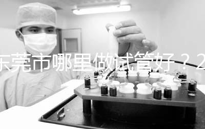 東莞市哪里做試管好?2025年醫院選擇全攻略、成功率對比與個性化方案指南