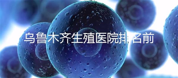 烏魯木齊生殖醫院排名前十，新疆軍區總醫院專家不容錯過