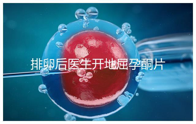 排卵后醫生開地屈孕酮片作用大，受精卵能否著床全看它