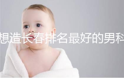 想造長春排名最好的男科醫院戳，南關區這幾家均榜上有名