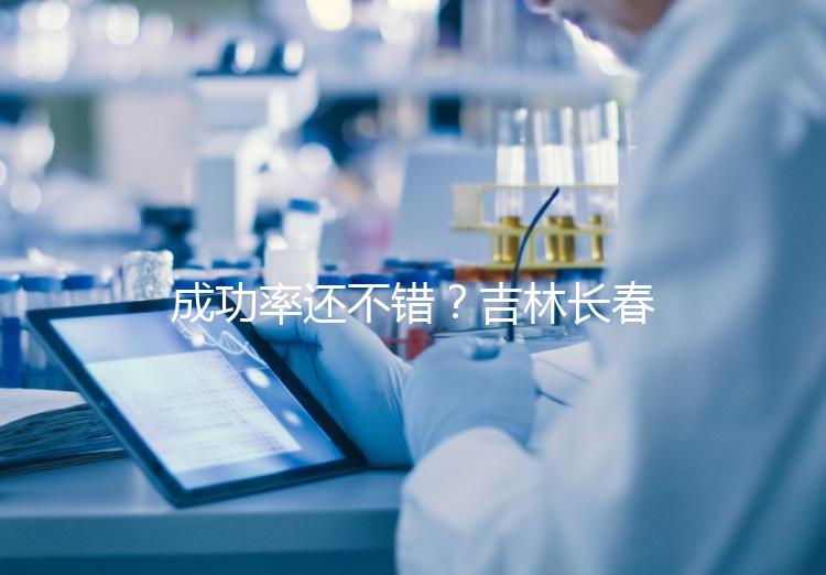 成功率還不錯(cuò)？吉林長春做三代試管技術(shù)的醫(yī)院排名：top4詳解！