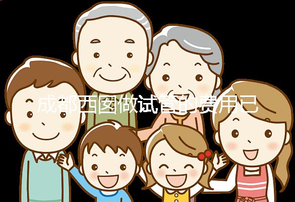 成都西囡做試管的費用已公布，附2025最新西囡醫(yī)院試管成功率！