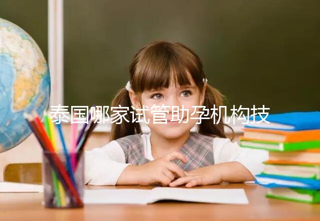 泰國(guó)哪家試管助孕機(jī)構(gòu)技術(shù)強(qiáng)?多維分析可以幫助你安心選擇