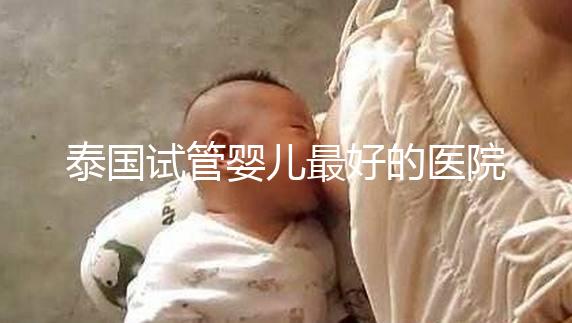 泰國試管嬰兒最好的醫(yī)院是哪家？盤點泰國做試管醫(yī)院前十名單！