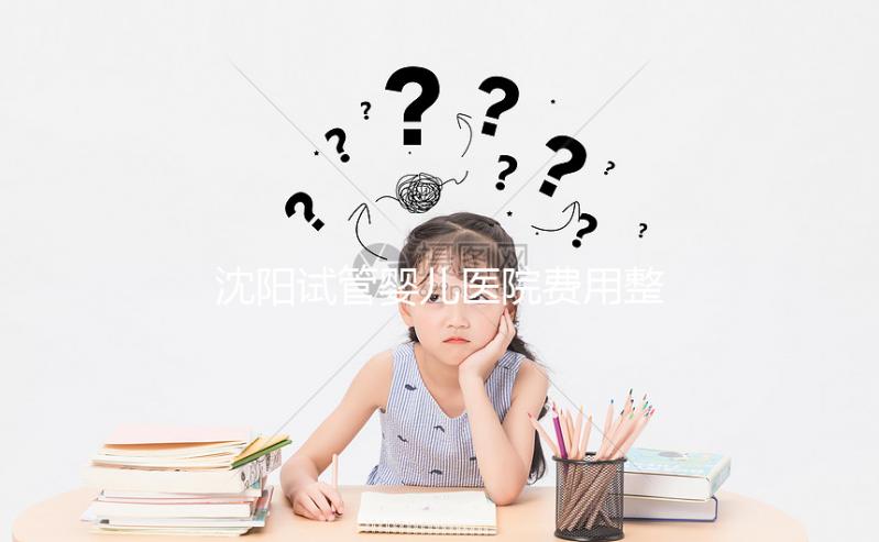 沈陽試管嬰兒醫(yī)院費(fèi)用整理,有人全流程只花不到8萬元