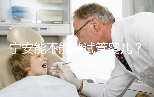 寧安能不能做試管嬰兒？進周前這些必須了解！