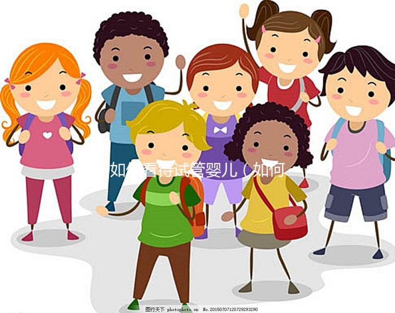 如何看待試管嬰兒(如何看待試管嬰兒技術(shù))