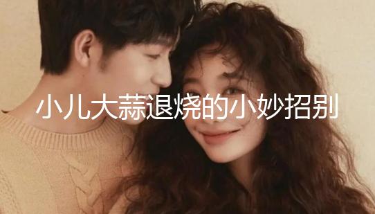 小兒大蒜退燒的小妙招別還不知道，貼腳底、放耳里效果拉滿