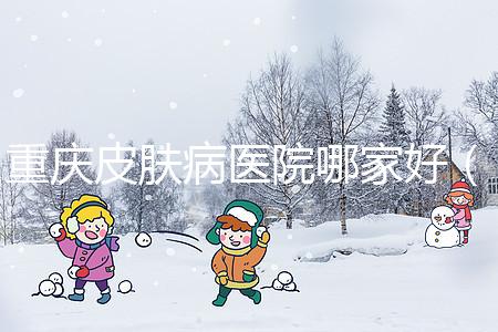 重慶皮膚病醫院哪家好(重慶皮膚病醫院哪家好點)