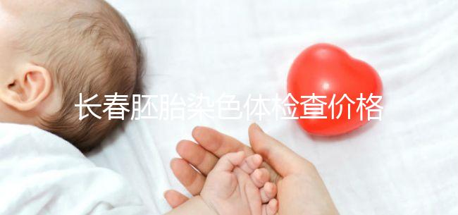 長春胚胎染色體檢查價格明細來了，南關區檢查地點在這