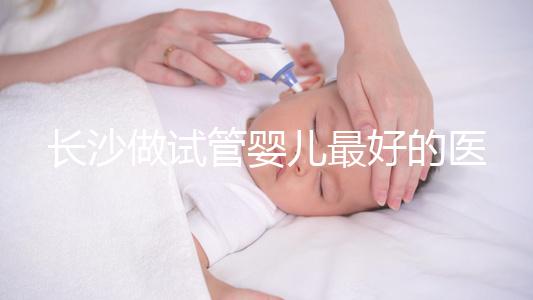 長沙做試管嬰兒最好的醫院排名前十，專家解析哪家更靠譜