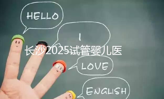 長沙2025試管嬰兒醫院排行榜，想成功這幾家很值得選！