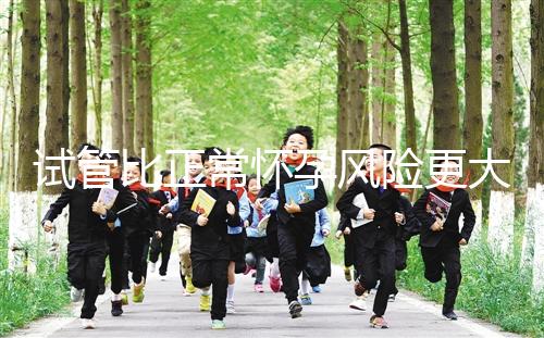 試管比正常懷孕風(fēng)險更大嗎(試管比正常懷孕風(fēng)險更大嗎為什么)