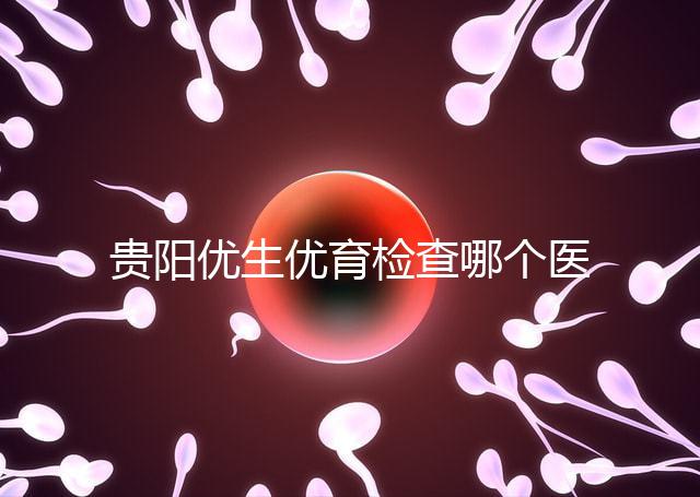 貴陽優生優育檢查哪個醫院最好揭秘，烏當證件齊全可免費