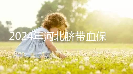 2024年河北臍帶血保存機構(gòu)公開，唐山自存多少錢一年一目了然