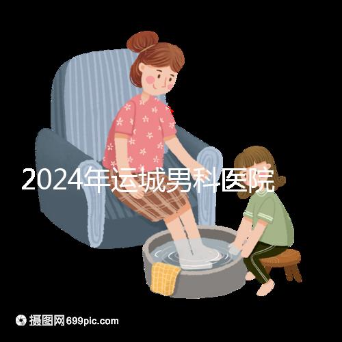 2024年運城男科醫院排名更新，鹽湖哪個好看？