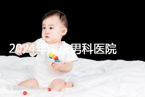 2024年重慶男科醫院排名前十,附涪陵區正規機構介紹