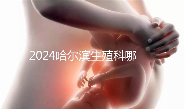 2024哈爾濱生殖科哪個(gè)醫(yī)院好，哈醫(yī)大一院或二院區(qū)別對(duì)比