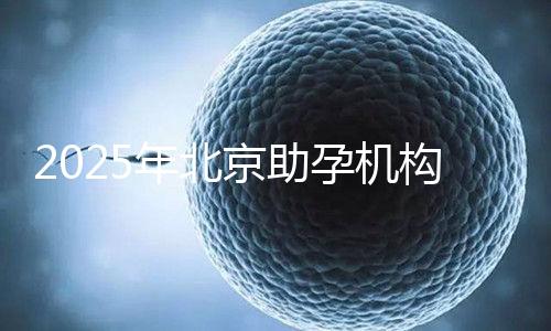 2025年北京助孕機構(gòu)排名,朝陽區(qū)這些機構(gòu)試管成功率很高
