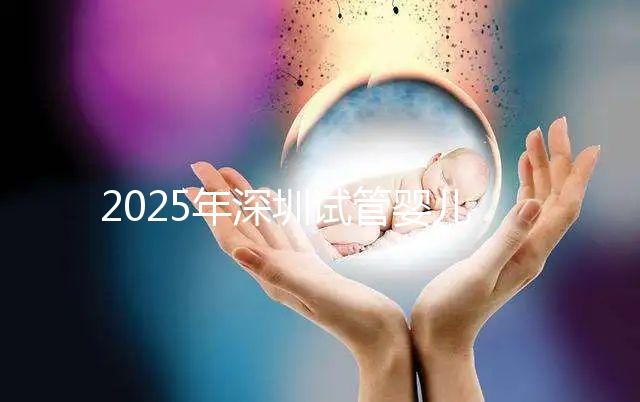 2025年深圳試管嬰兒三代手術(shù)費(fèi)用全公開，官方價格明細(xì)表曝光！